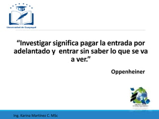 “Investigar significa pagar la entrada por
adelantado y entrar sin saber lo que se va
a ver.”
Oppenheiner
Ing. Karina Martínez C. MSc
 