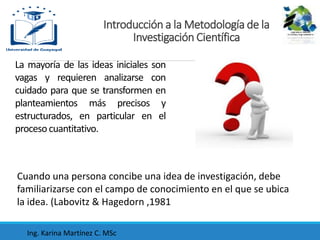 La mayoría de las ideas iniciales son
vagas y requieren analizarse con
cuidado para que se transformen en
planteamientos más precisos y
estructurados, en particular en el
procesocuantitativo.
Cuando una persona concibe una idea de investigación, debe
familiarizarse con el campo de conocimiento en el que se ubica
la idea. (Labovitz & Hagedorn ,1981
Introducción a la Metodología de la
Investigación Científica
Ing. Karina Martínez C. MSc
 