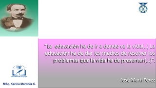 MSc. Karina Martínez C.
“La educación ha de ir a donde va la vida(..) La
educación ha de dar los medios de resolver los
problemas que la vida ha de presentar(…)”.
José Martí Pérez
 