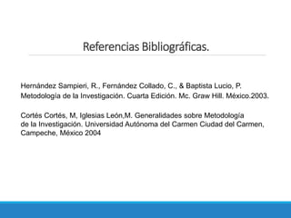 Referencias Bibliográficas.
Hernández Sampieri, R., Fernández Collado, C., & Baptista Lucio, P.
Metodología de la Investigación. Cuarta Edición. Mc. Graw Hill. México.2003.
Cortés Cortés, M, Iglesias León,M. Generalidades sobre Metodología
de la Investigación. Universidad Autónoma del Carmen Ciudad del Carmen,
Campeche, México 2004
 