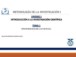 METODOLOGÍA DE LA INVESTIGACIÓN I
UNIDAD 1
INTRODUCCIÓN A LA INVESTIGACIÓN CIENTÍFICA
TEMA 1
EPISTEMOLOGÍADE LAS CIENCIAS.
Ing. Karina Martínez Conforme, Msc.
 