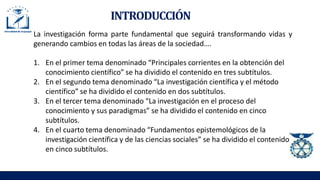 INTRODUCCIÓN
La investigación forma parte fundamental que seguirá transformando vidas y
generando cambios en todas las áreas de la sociedad….
1. En el primer tema denominado “Principales corrientes en la obtención del
conocimiento científico” se ha dividido el contenido en tres subtítulos.
2. En el segundo tema denominado “La investigación científica y el método
científico” se ha dividido el contenido en dos subtítulos.
3. En el tercer tema denominado “La investigación en el proceso del
conocimiento y sus paradigmas” se ha dividido el contenido en cinco
subtítulos.
4. En el cuarto tema denominado “Fundamentos epistemológicos de la
investigación científica y de las ciencias sociales” se ha dividido el contenido
en cinco subtítulos.
 