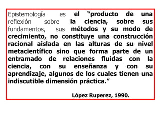 el “producto de una
la ciencia, sobre sus
Epistemología es
reflexión sobre
fundamentos, sus métodos y su modo de
crecimiento, no constituye una construcción
racional aislada en las alturas de su nivel
metacientífico sino que forma parte de un
entramado de relaciones fluidas con la
ciencia, con su enseñanza y con su
aprendizaje, algunos de los cuales tienen una
indiscutible dimensión práctica.”
López Ruperez, 1990.
 