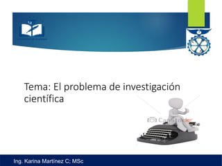 Tema: El problema de investigación
científica
Ing. Karina Martínez C; MSc
 