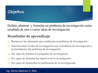 Objetivo
Definir, plantear y formular un problema de investigación como
resultado de una o varias ideas de investigación.
Resultados de aprendizaje
 Reconocer los elementos que conforman el problema de investigación.
 Interrelacionar la idea de investigación con el problema de investigación y
la formulación del problema de investigación
 Ser capaz de plantear las preguntas de investigación
 Ser capaz de formular los objetivos de la investigación.
 Ser capaz de desarrollar la justificación de la investigación.
Ing. Karina Martínez C; MSc
 