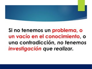 Si no tenemos un problema, o
un vacío en el conocimiento, o
una contradicción, no tenemos
investigación que realizar.
 