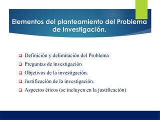 Elementos del planteamiento del Problema
de Investigación.
 Definición y delimitación del Problema
 Preguntas de investigación
 Objetivos de la investigación.
 Justificación de la investigación.
 Aspectos éticos (se incluyen en la justificación)
 