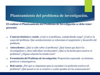Planteamiento del problema de investigación.
El realizar el Planteamiento del Problema de Investigación se debe tener
presente:
 Contexto histórico y social: ¿Cuál es el problema, cuándo/dónde surge? ¿Cuál es la
causa del problema. Que acontecimientos se relacionan al surgimiento y desarrollo del
problema.
 Antecedentes: ¿Qué se sabe sobre el problema? ¿Qué tienen que decir los
investigadores y otros individuos involucrados? ¿Qué se ha hecho para resolver el
problema? ¿Alguna solución ha tenido éxito?
 Formulación del Problema de investigación: Proposición expresada en términos
positivos o interrogativos.
 Relevancia: ¿Por qué es importante para la sociedad o la profesión resolver tal
problema? ¿Qué pasará si no se resuelve o cuales pueden ser las consecuencias?
 