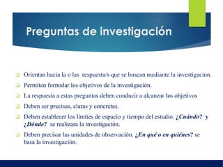 Preguntas de investigación
 Orientan hacia la o las respuesta/s que se buscan mediante la investigacion.
 Permiten formular los objetivos de la investigación.
 La respuesta a estas preguntas deben conducir a alcanzar los objetivos
 Deben ser precisas, claras y concretas.
 Deben establecer los límites de espacio y tiempo del estudio. ¿Cuándo? y
¿Dónde? se realizara la investigación.
 Deben precisar las unidades de observación. ¿En qué o en quiénes? se
basa la investigación.
 