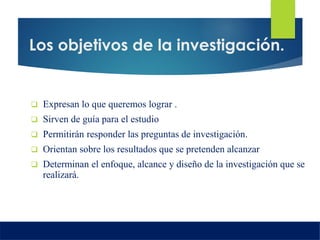 Los objetivos de la investigación.
 Expresan lo que queremos lograr .
 Sirven de guía para el estudio
 Permitirán responder las preguntas de investigación.
 Orientan sobre los resultados que se pretenden alcanzar
 Determinan el enfoque, alcance y diseño de la investigación que se
realizará.
 