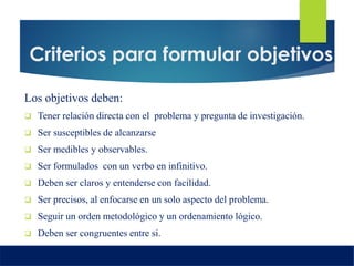 Criterios para formular objetivos
Los objetivos deben:
 Tener relación directa con el problema y pregunta de investigación.
 Ser susceptibles de alcanzarse
 Ser medibles y observables.
 Ser formulados con un verbo en infinitivo.
 Deben ser claros y entenderse con facilidad.
 Ser precisos, al enfocarse en un solo aspecto del problema.
 Seguir un orden metodológico y un ordenamiento lógico.
 Deben ser congruentes entre si.
 