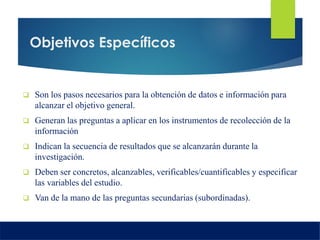 Objetivos Específicos
 Son los pasos necesarios para la obtención de datos e información para
alcanzar el objetivo general.
 Generan las preguntas a aplicar en los instrumentos de recolección de la
información
 Indican la secuencia de resultados que se alcanzarán durante la
investigación.
 Deben ser concretos, alcanzables, verificables/cuantificables y especificar
las variables del estudio.
 Van de la mano de las preguntas secundarias (subordinadas).
 