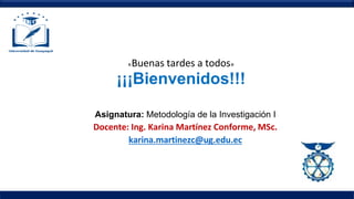 «Buenas tardes a todos»
¡¡¡Bienvenidos!!!
Asignatura: Metodología de la Investigación I
Docente: Ing. Karina Martínez Conforme, MSc.
karina.martinezc@ug.edu.ec
 
