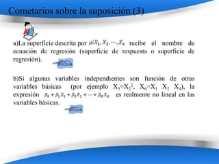Cometarios sobre la suposición (3)


 a)La superficie descrita por            recibe el nombre de
 ecuación de regresión (superficie de respuesta o superficie de
 regresión).

 b)Si algunas variables independientes son función de otras
 variables básicas (por ejemplo X3=X22, X6=X1 X2 X4), la
 expresión                         es realmente no lineal en las
 variables básicas.




                         Powerpoint Templates
 