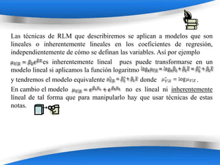 Las técnicas de RLM que describiremos se aplican a modelos que son
lineales o inherentemente lineales en los coeficientes de regresión,
independientemente de cómo se definan las variables. Así por ejemplo
            es inherentemente lineal pues puede transformarse en un
modelo lineal si aplicamos la función logaritmo
y tendremos el modelo equivalente               donde              .
En cambio el modelo                       no es líneal ni inherentemente
líneal de tal forma que para manipularlo hay que usar técnicas de estas
notas.




                         Powerpoint Templates
 