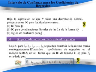 Intervalo de Confianza para los Coeficientes de
                   Regresión


Bajo la suposición de que Y tiene una distribución normal,
presentaremos IC para los siguientes casos:
(a) IC para βi
(b) IC para combinaciones lineales de las β s de la forma .
(c) región de confianza para .

(a)     IC para cada uno de los coeficientes de regresión.

 Los IC para β0, β1, β2, … , βk se pueden construir de la misma forma
 como generamos IC para los        coeficientes de regresión en el
 modelo de RLS, de tal forma que un IC de tamaño (1-α) para βi
 esta dado por:


                        Powerpoint Templates
 