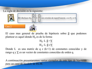 La regla de decisión es la siguiente:




 Caso 2.


  El caso mas general de prueba de hipótesis sobre β que podemos
  plantear es aquel donde H0 es de la forma
                                H0: L β =Y
                                HA: L β ≠Y
  Donde L es una matriz de q x (k+1) de constantes conocidas y de
  rango q y Y es un vector de constantes conocidas de orden q.

  A continuación presentaremos varios ejemplos de este tipo de hipótesis
  para un caso de modelo de RLM. Templates
                           Powerpoint
 