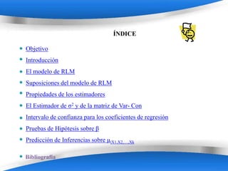 ÍNDICE

Objetivo
Introducción
El modelo de RLM
Suposiciones del modelo de RLM
Propiedades de los estimadores
El Estimador de σ2 y de la matriz de Var- Con
Intervalo de confianza para los coeficientes de regresión
Pruebas de Hipótesis sobre β
Predicción de Inferencias sobre µ|X1,X2,…,Xk

Bibliografía
                        Powerpoint Templates
 