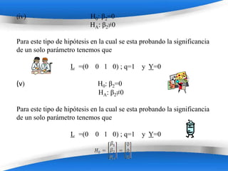 (iv)                        H0: β2=0
                            HA: β2≠0

Para este tipo de hipótesis en la cual se esta probando la significancia
de un solo parámetro tenemos que

                    L =(0    0 1 0) ; q=1 y Y=0

(v)                           H0: β2=0
                              HA: β2≠0

Para este tipo de hipótesis en la cual se esta probando la significancia
de un solo parámetro tenemos que

                    L =(0    0 1 0) ; q=1 y Y=0


                         Powerpoint Templates
 