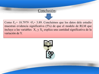 Conclusión:

Como FC= 18.7979 >Ft= 3.89. Concluimos que los datos dele estudio
muestran evidencia significativa (5%) de que el modelo de RLM que
incluye a las variables X1 y X2 explica una cantidad significativa de la
variación de Y.




                           Powerpoint Templates
 