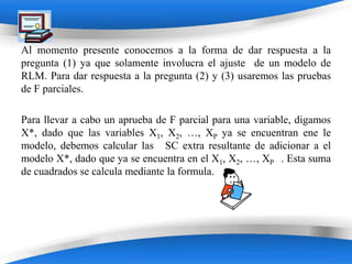 Al momento presente conocemos a la forma de dar respuesta a la
pregunta (1) ya que solamente involucra el ajuste de un modelo de
RLM. Para dar respuesta a la pregunta (2) y (3) usaremos las pruebas
de F parciales.

Para llevar a cabo un aprueba de F parcial para una variable, digamos
X*, dado que las variables X1, X2, …, XP ya se encuentran ene le
modelo, debemos calcular las SC extra resultante de adicionar a el
modelo X*, dado que ya se encuentra en el X1, X2, …, XP . Esta suma
de cuadrados se calcula mediante la formula.




                        Powerpoint Templates
 