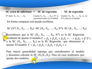 SC extra de adicionar = SC de regresión                 - SC de regresión
X* dado X1, X2, …, XP   Cuando X1, X2, …, XP y X* se    Cuando X1, X2, …, XP (y no
                        encuentran todos en el modelo   X*) están en el modelo
 En forma compacta esto puede escribirse

 SC (X*| X1, X2, …, XP) =SC (X1, X2, …, XP, X*)- SC (X1, X2, …, XP)

Recordemos que la SC (X1, X2, …, XP, X*) es la SC Regresión
resultante de ajustar el modelo
y la SC (X1, X2, …, XP) es la SC Regresión que obtenemos al
ajustar. El modelo

Para mayor generalidad suponga que consideramos el modelo
y deseamos calcular la SC (X3|X1,X2). Para tal caso tendremos que
ajustar dos modelos.

                         Powerpoint Templates
 