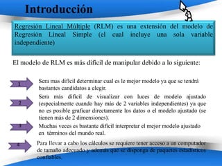 Introducción
Regresión Lineal Múltiple (RLM) es una extensión del modelo de
Regresión Líneal Simple (el cual incluye una sola variable
independiente)

El modelo de RLM es más difícil de manipular debido a lo siguiente:

         Sera mas difícil determinar cual es le mejor modelo ya que se tendrá
 1
         bastantes candidatos a elegir.
         Sera más difícil de visualizar con luces de modelo ajustado
  2      (especialmente cuando hay más de 2 variables independientes) ya que
         no es posible graficar directamente los datos o el modelo ajustado (se
         tienen más de 2 dimensiones).
  3      Muchas veces es bastante difícil interpretar el mejor modelo ajustado
         en términos del mundo real.
 4      Para llevar a cabo los cálculos se requiere tener acceso a un computador
        de tamaño adecuado y además que se disponga de paquetes estadísticos
        confiables.          Powerpoint Templates
 