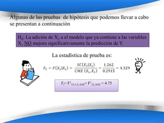 Algunas de las pruebas de hipótesis que podemos llevar a cabo
se presentan a continuación

   H0: La adición de X2 a el modelo que ya contiene a las variables
   X1 NO mejora significativamente la predicción de Y.

                    La estadística de prueba es:




                        Ft= F115-1-2, 0.05= F112, 0.05 = 4.75




                        Powerpoint Templates
 