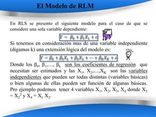 El Modelo de RLM

En RLS se presento el siguiente modelo para el caso de que se
considere una sola variable dependiente:

Si tenemos en consideración mas de una variable independiente
(digamos k) una extensión lógica del modelo es:

Donde los β0, β1,…, βk son los coeficientes de regresión que
necesitan ser estimados y las X1, X2,…,XK son las variables
independientes que pueden ser todas distintas (variables básicas)
o bien algunas de ellas pueden ser función de algunas básicas.
Pro ejemplo podemos tener 4 variables X1, X2, X3, X4 donde X3
= X22 y X4 = X1 X2.

                       Powerpoint Templates
 