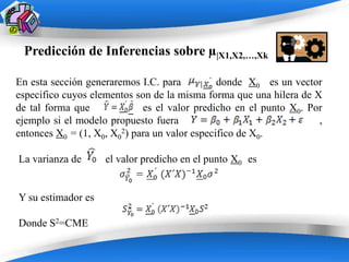 Predicción de Inferencias sobre µ|X1,X2,…,Xk

En esta sección generaremos I.C. para          donde X0 es un vector
especifico cuyos elementos son de la misma forma que una hilera de X
de tal forma que             es el valor predicho en el punto X0. Por
ejemplo si el modelo propuesto fuera                                ,
entonces X0 = (1, X0, X02) para un valor especifico de X0.

La varianza de      el valor predicho en el punto X0 es


Y su estimador es

Donde S2=CME

                         Powerpoint Templates
 