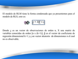 El modelo de RLM tiene la forma condensada que ya presentemos para el
modelo de RLS, esto es:




Donde y es un vector de observaciones de orden n, X una matriz de
variables conocidas de orden [n x (k+1)], β es el vector de coeficiente de
regresión dimensional k+1 y ε un vector aleatorio de dimensiones n el cual
no es observable.




                           Powerpoint Templates
 