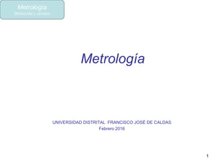 Metrología
UNIVERSIDAD DISTRITAL FRANCISCO JOSÉ DE CALDAS
Febrero 2016
1
Metrología
Definición y alcance
 