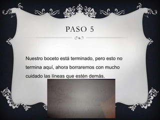 PASO 5
Nuestro boceto está terminado, pero esto no
termina aquí, ahora borraremos con mucho
cuidado las líneas que estén demás.
 