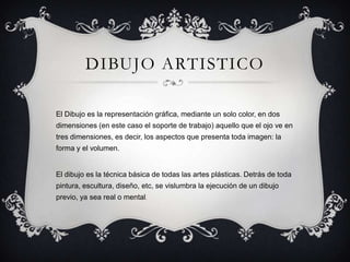 DIBUJO ARTISTICO
El Dibujo es la representación gráfica, mediante un solo color, en dos
dimensiones (en este caso el soporte de trabajo) aquello que el ojo ve en
tres dimensiones, es decir, los aspectos que presenta toda imagen: la
forma y el volumen.
El dibujo es la técnica básica de todas las artes plásticas. Detrás de toda
pintura, escultura, diseño, etc, se vislumbra la ejecución de un dibujo
previo, ya sea real o mental.
 