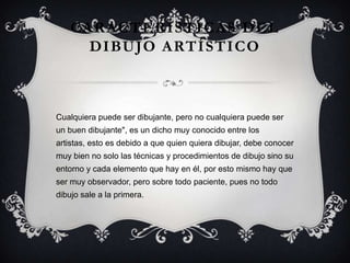 CARACTERÍSTICAS DEL
DIBUJO ARTÍSTICO
Cualquiera puede ser dibujante, pero no cualquiera puede ser
un buen dibujante", es un dicho muy conocido entre los
artistas, esto es debido a que quien quiera dibujar, debe conocer
muy bien no solo las técnicas y procedimientos de dibujo sino su
entorno y cada elemento que hay en él, por esto mismo hay que
ser muy observador, pero sobre todo paciente, pues no todo
dibujo sale a la primera.
 