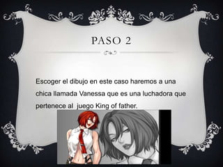 PASO 2
Escoger el dibujo en este caso haremos a una
chica llamada Vanessa que es una luchadora que
pertenece al juego King of father.
 