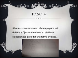 PASO 4
Ahora comenzamos con el cuerpo para esto
debemos fijarnos muy bien en el dibujo
seleccionado para dar una forma ovalada.
 