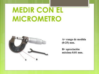 MEDIR CON EL
MICROMETRO
A= rango de medida
(0-25) mm.
B= apreciación
máxima 0.01 mm.
 