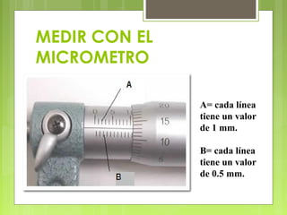 MEDIR CON EL
MICROMETRO
A= cada línea
tiene un valor
de 1 mm.
B= cada línea
tiene un valor
de 0.5 mm.
 