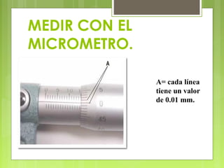 MEDIR CON EL
MICROMETRO.
A= cada línea
tiene un valor
de 0.01 mm.
 