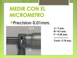 MEDIR CON EL
MICROMETRO
Precision 0.01mm.
A= 5 mm.
B= 0.5 mm.
C= 0.28 mm.
-----------------
Total= 5.78 mm.
 