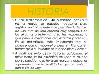HISTORIA
 El 7 de septiembre de 1848, el parisino Jean-Louis
Palmer realizó los trabajos necesarios para
registrar un instrumento que permiten la lectura
de 0,01 mm de una manera muy sencilla. Con
los años, este instrumento se ha mejorado, lo
que permite mediciones más exactas y precisas.
En la actualidad, este instrumento que se
conoce como micrómetro pero en Francia en
homenaje a su inventor se le denomina "Palmer".
 A partir de entonces y hasta la actualidad el
micrómetro se ha difundido en todo el mundo
por su precisión a la hora de realizar mediciones
superando en este sentido las que se realizan
con el Pie de Rey.
 