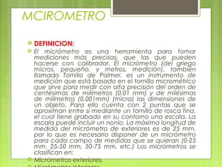 MCIROMETRO
 DEFINICION:
 El micrómetro es una herramienta para tomar
mediciones más precisas, que las que pueden
hacerse con calibrador. El micrómetro (del griego
micros, pequeño, y metros, medición), también
llamado Tornillo de Palmer, es un instrumento de
medición que está basado en el tornillo micrométrico
que sirve para medir con alta precisión del orden de
centésimas de milímetros (0,01 mm) y de milésimas
de milímetros (0,001mm) (micra) las dimensiones de
un objeto. Para ello cuenta con 2 puntas que se
aproximan entre sí mediante un tornillo de rosca fina,
el cual tiene grabado en su contorno una escala. La
escala puede incluir un nonio. La máxima longitud de
medida del micrómetro de exteriores es de 25 mm,
por lo que es necesario disponer de un micrómetro
para cada campo de medidas que se quieran (0-25
mm, 25-50 mm, 50-75 mm, etc.) Los micrómetros se
clasifican en:
 Micrómetros exteriores.
 