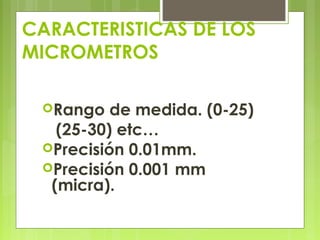 CARACTERISTICAS DE LOS
MICROMETROS
Rango de medida. (0-25)
(25-30) etc…
Precisión 0.01mm.
Precisión 0.001 mm
(micra).
 