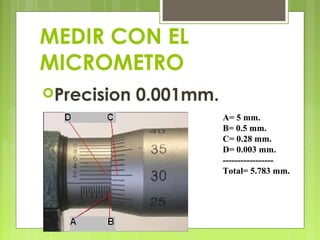 MEDIR CON EL
MICROMETRO
Precision

0.001mm.
A= 5 mm.
B= 0.5 mm.
C= 0.28 mm.
D= 0.003 mm.
----------------Total= 5.783 mm.

 