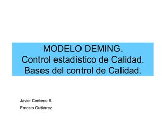 MODELO DEMING.
Control estadístico de Calidad.
Bases del control de Calidad.
Javier Centeno S.
Ernesto Gutiérrez
 
