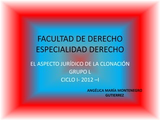 FACULTAD DE DERECHO
ESPECIALIDAD DERECHO
EL ASPECTO JURÍDICO DE LA CLONACIÓN
GRUPO L
CICLO I- 2012 –I
ANGÉLICA MARÍA MONTENEGRO
GUTIERREZ
 