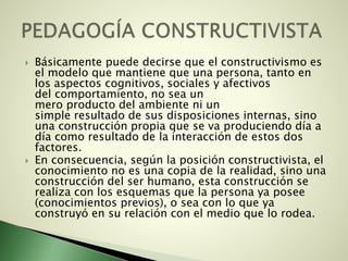  Básicamente puede decirse que el constructivismo es
el modelo que mantiene que una persona, tanto en
los aspectos cognitivos, sociales y afectivos
del comportamiento, no sea un
mero producto del ambiente ni un
simple resultado de sus disposiciones internas, sino
una construcción propia que se va produciendo día a
día como resultado de la interacción de estos dos
factores.
 En consecuencia, según la posición constructivista, el
conocimiento no es una copia de la realidad, sino una
construcción del ser humano, esta construcción se
realiza con los esquemas que la persona ya posee
(conocimientos previos), o sea con lo que ya
construyó en su relación con el medio que lo rodea.
 