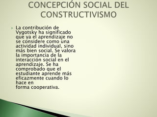  La contribución de
Vygotsky ha significado
que ya el aprendizaje no
se considere como una
actividad individual, sino
más bien social. Se valora
la importancia de la
interacción social en el
aprendizaje. Se ha
comprobado que el
estudiante aprende más
eficazmente cuando lo
hace en
forma cooperativa.
 
