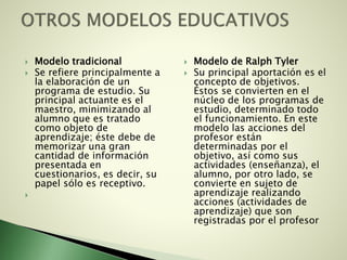  Modelo tradicional
 Se refiere principalmente a
la elaboración de un
programa de estudio. Su
principal actuante es el
maestro, minimizando al
alumno que es tratado
como objeto de
aprendizaje; éste debe de
memorizar una gran
cantidad de información
presentada en
cuestionarios, es decir, su
papel sólo es receptivo.

 Modelo de Ralph Tyler
 Su principal aportación es el
concepto de objetivos.
Éstos se convierten en el
núcleo de los programas de
estudio, determinado todo
el funcionamiento. En este
modelo las acciones del
profesor están
determinadas por el
objetivo, así como sus
actividades (enseñanza), el
alumno, por otro lado, se
convierte en sujeto de
aprendizaje realizando
acciones (actividades de
aprendizaje) que son
registradas por el profesor
 